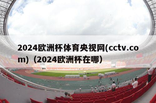 2024欧洲杯体育央视网(cctv.com)（2024欧洲杯在哪）