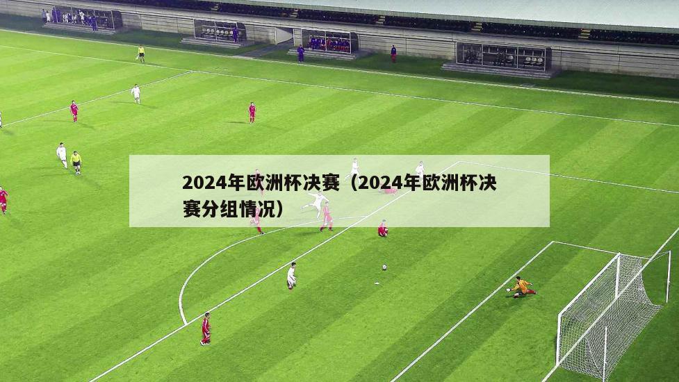 2024年欧洲杯决赛（2024年欧洲杯决赛分组情况）